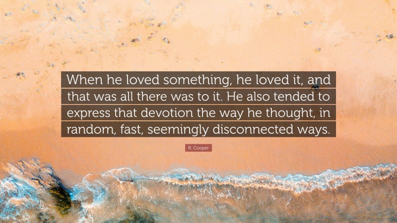 R. Cooper Quote: “When he loved something, he loved it, and that was all there was to it. He also tended to express that devotion the way he thought, in random, fast, seemingly disconnected ways.”