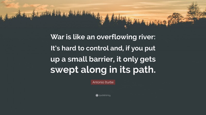 Antonio Iturbe Quote: “War is like an overflowing river: It’s hard to control and, if you put up a small barrier, it only gets swept along in its path.”