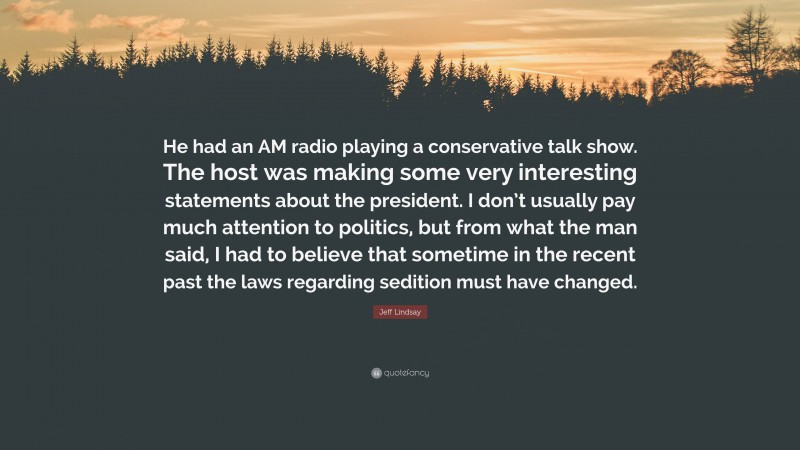 Jeff Lindsay Quote: “He had an AM radio playing a conservative talk show. The host was making some very interesting statements about the president. I don’t usually pay much attention to politics, but from what the man said, I had to believe that sometime in the recent past the laws regarding sedition must have changed.”