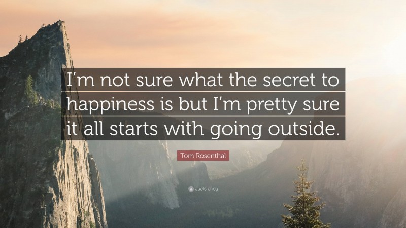 Tom Rosenthal Quote: “I’m not sure what the secret to happiness is but I’m pretty sure it all starts with going outside.”