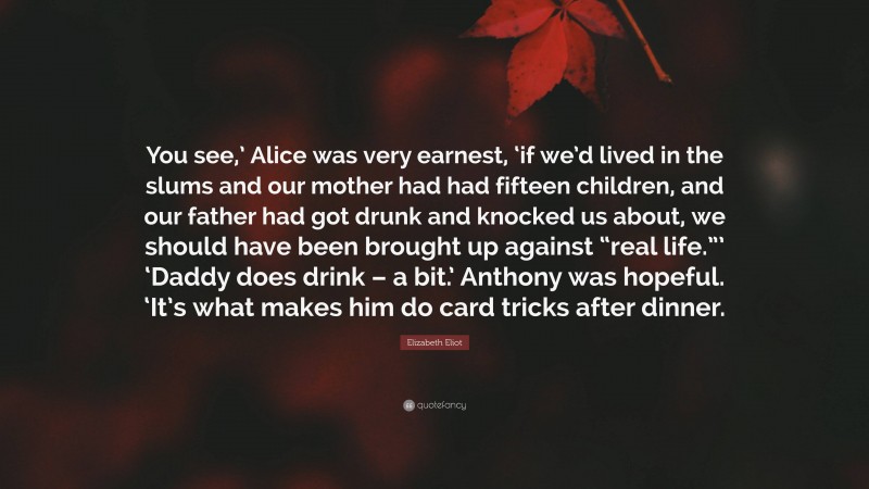 Elizabeth Eliot Quote: “You see,’ Alice was very earnest, ‘if we’d lived in the slums and our mother had had fifteen children, and our father had got drunk and knocked us about, we should have been brought up against “real life.”’ ‘Daddy does drink – a bit.’ Anthony was hopeful. ‘It’s what makes him do card tricks after dinner.”