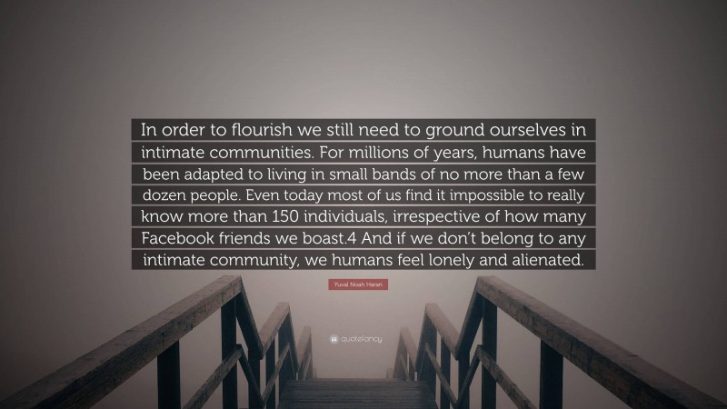 Yuval Noah Harari Quote: “In order to flourish we still need to ground ourselves in intimate communities. For millions of years, humans have been adapted to living in small bands of no more than a few dozen people. Even today most of us find it impossible to really know more than 150 individuals, irrespective of how many Facebook friends we boast.4 And if we don’t belong to any intimate community, we humans feel lonely and alienated.”