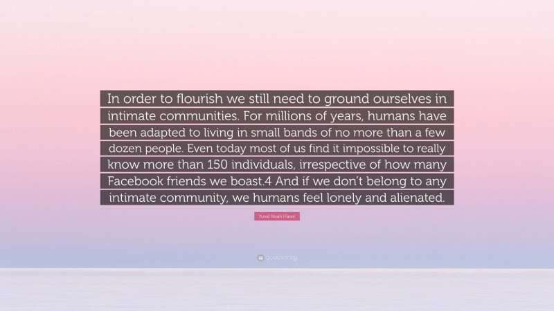 Yuval Noah Harari Quote: “In order to flourish we still need to ground ourselves in intimate communities. For millions of years, humans have been adapted to living in small bands of no more than a few dozen people. Even today most of us find it impossible to really know more than 150 individuals, irrespective of how many Facebook friends we boast.4 And if we don’t belong to any intimate community, we humans feel lonely and alienated.”
