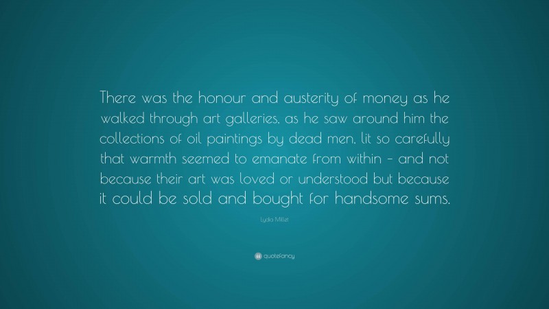 Lydia Millet Quote: “There was the honour and austerity of money as he walked through art galleries, as he saw around him the collections of oil paintings by dead men, lit so carefully that warmth seemed to emanate from within – and not because their art was loved or understood but because it could be sold and bought for handsome sums.”