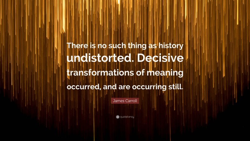 James Carroll Quote: “There is no such thing as history undistorted. Decisive transformations of meaning occurred, and are occurring still.”