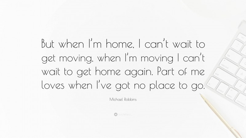 Michael Robbins Quote: “But when I’m home, I can’t wait to get moving, when I’m moving I can’t wait to get home again. Part of me loves when I’ve got no place to go.”