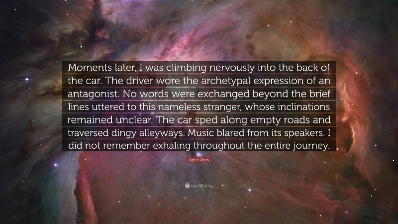 Agnes Chew Quote: “Moments later, I was climbing nervously into the back of the car. The driver wore the archetypal expression of an antagonist. No words were exchanged beyond the brief lines uttered to this nameless stranger, whose inclinations remained unclear. The car sped along empty roads and traversed dingy alleyways. Music blared from its speakers. I did not remember exhaling throughout the entire journey.”