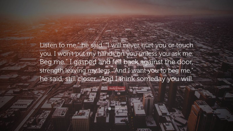 Molly O'Keefe Quote: “Listen to me,” he said. “I will never hurt you or touch you. I won’t put my hands on you unless you ask me. Beg me.” I gasped and fell back against the door, strength leaving my legs. “And I want you to beg me,” he said, still closer. “And I think someday you will.”