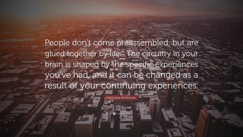 Catherine M. Pittman Quote: “People don’t come preassembled, but are glued together by life.” The circuitry in your brain is shaped by the specific experiences you’ve had, and it can be changed as a result of your continuing experiences.”