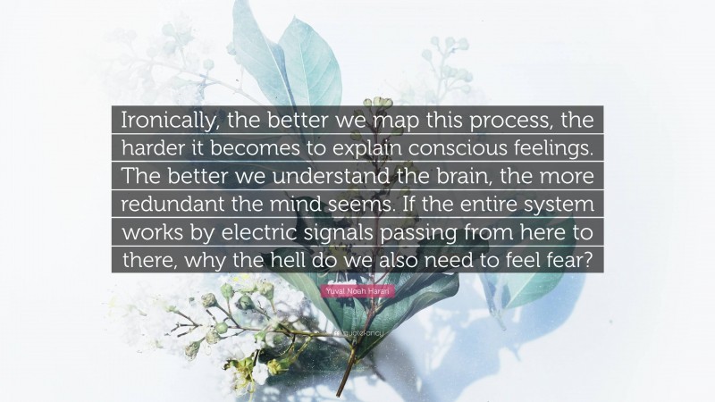 Yuval Noah Harari Quote: “Ironically, the better we map this process, the harder it becomes to explain conscious feelings. The better we understand the brain, the more redundant the mind seems. If the entire system works by electric signals passing from here to there, why the hell do we also need to feel fear?”