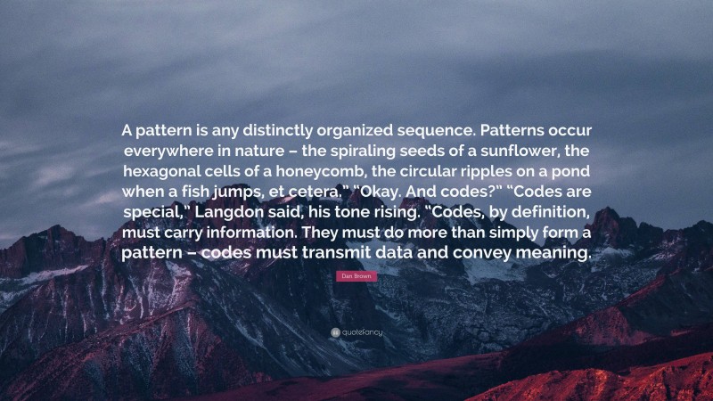 Dan Brown Quote: “A pattern is any distinctly organized sequence. Patterns occur everywhere in nature – the spiraling seeds of a sunflower, the hexagonal cells of a honeycomb, the circular ripples on a pond when a fish jumps, et cetera.” “Okay. And codes?” “Codes are special,” Langdon said, his tone rising. “Codes, by definition, must carry information. They must do more than simply form a pattern – codes must transmit data and convey meaning.”