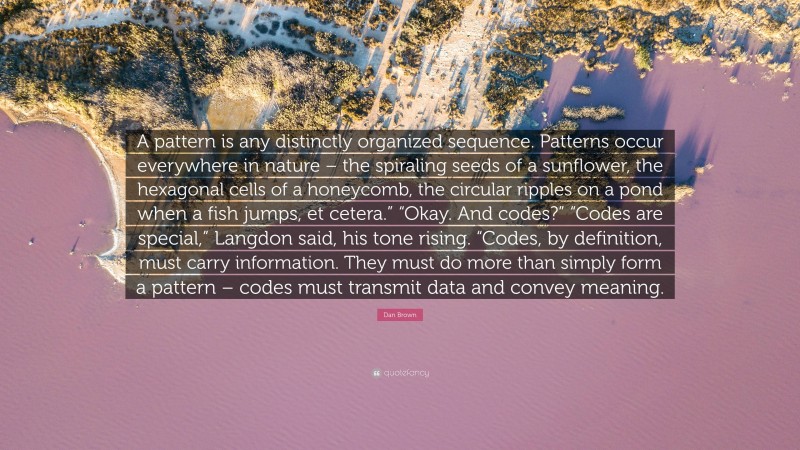 Dan Brown Quote: “A pattern is any distinctly organized sequence. Patterns occur everywhere in nature – the spiraling seeds of a sunflower, the hexagonal cells of a honeycomb, the circular ripples on a pond when a fish jumps, et cetera.” “Okay. And codes?” “Codes are special,” Langdon said, his tone rising. “Codes, by definition, must carry information. They must do more than simply form a pattern – codes must transmit data and convey meaning.”