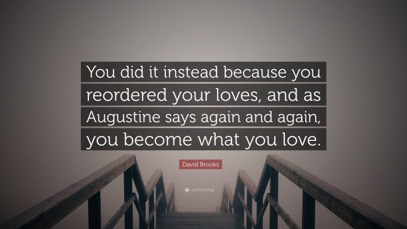 David Brooks Quote: “You did it instead because you reordered your loves, and as Augustine says again and again, you become what you love.”