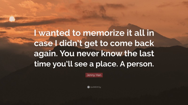 Jenny Han Quote: “I wanted to memorize it all in case I didn’t get to come back again. You never know the last time you’ll see a place. A person.”