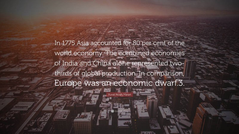 Yuval Noah Harari Quote: “In 1775 Asia accounted for 80 per cent of the world economy. The combined economies of India and China alone represented two-thirds of global production. In comparison, Europe was an economic dwarf.3.”
