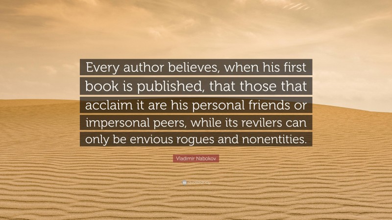 Vladimir Nabokov Quote: “Every author believes, when his first book is published, that those that acclaim it are his personal friends or impersonal peers, while its revilers can only be envious rogues and nonentities.”