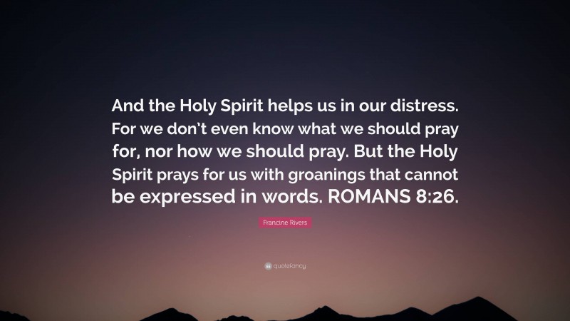 Francine Rivers Quote: “And the Holy Spirit helps us in our distress. For we don’t even know what we should pray for, nor how we should pray. But the Holy Spirit prays for us with groanings that cannot be expressed in words. ROMANS 8:26.”