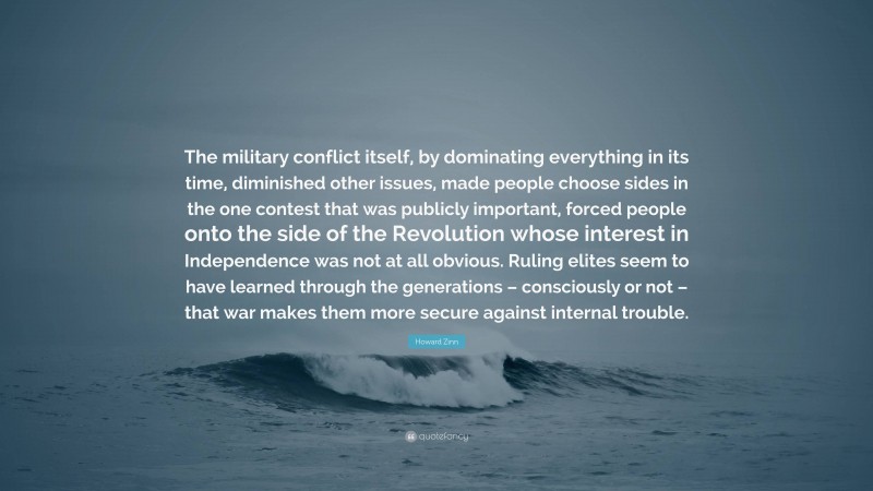 Howard Zinn Quote: “The military conflict itself, by dominating everything in its time, diminished other issues, made people choose sides in the one contest that was publicly important, forced people onto the side of the Revolution whose interest in Independence was not at all obvious. Ruling elites seem to have learned through the generations – consciously or not – that war makes them more secure against internal trouble.”
