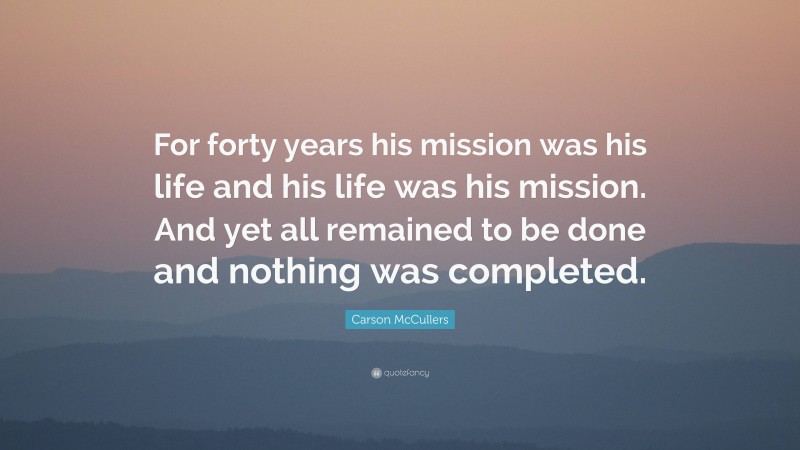 Carson McCullers Quote: “For forty years his mission was his life and his life was his mission. And yet all remained to be done and nothing was completed.”
