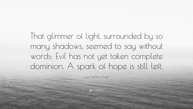 Isaac Bashevis Singer Quote: “That glimmer of light, surrounded by so many shadows, seemed to say without words: Evil has not yet taken complete dominion. A spark of hope is still left.”