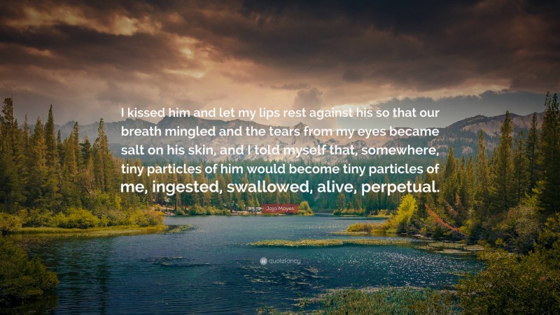 Jojo Moyes Quote: “I kissed him and let my lips rest against his so that our breath mingled and the tears from my eyes became salt on his skin, and I told myself that, somewhere, tiny particles of him would become tiny particles of me, ingested, swallowed, alive, perpetual.”