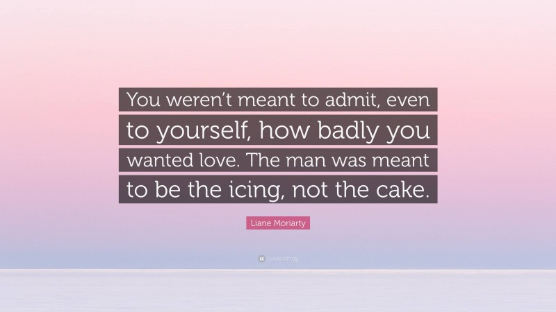 Liane Moriarty Quote: “You weren’t meant to admit, even to yourself, how badly you wanted love. The man was meant to be the icing, not the cake.”