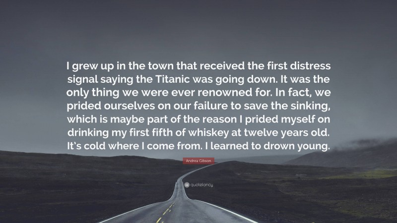 Andrea Gibson Quote: “I grew up in the town that received the first distress signal saying the Titanic was going down. It was the only thing we were ever renowned for. In fact, we prided ourselves on our failure to save the sinking, which is maybe part of the reason I prided myself on drinking my first fifth of whiskey at twelve years old. It’s cold where I come from. I learned to drown young.”