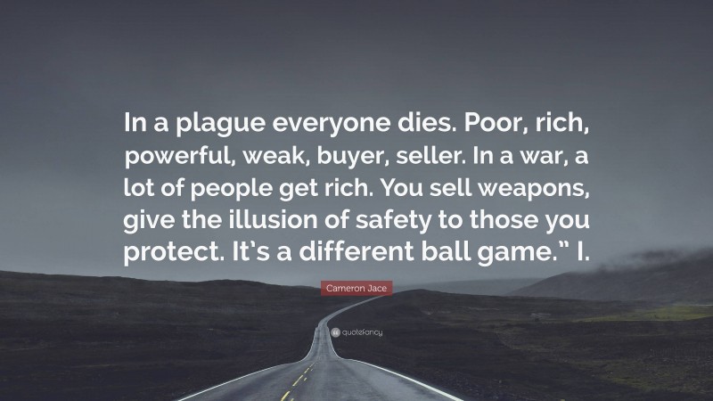Cameron Jace Quote: “In a plague everyone dies. Poor, rich, powerful, weak, buyer, seller. In a war, a lot of people get rich. You sell weapons, give the illusion of safety to those you protect. It’s a different ball game.” I.”