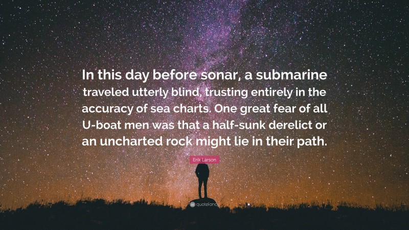 Erik Larson Quote: “In this day before sonar, a submarine traveled utterly blind, trusting entirely in the accuracy of sea charts. One great fear of all U-boat men was that a half-sunk derelict or an uncharted rock might lie in their path.”