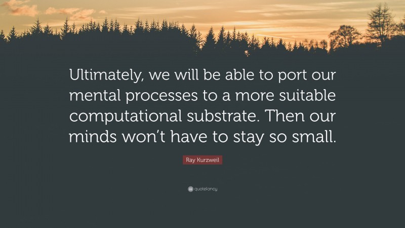 Ray Kurzweil Quote: “Ultimately, we will be able to port our mental processes to a more suitable computational substrate. Then our minds won’t have to stay so small.”