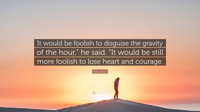 Erik Larson Quote: “It would be foolish to disguise the gravity of the hour,” he said. “It would be still more foolish to lose heart and courage.”