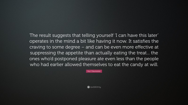 Roy F. Baumeister Quote: “The result suggests that telling yourself ‘I can have this later’ operates in the mind a bit like having it now. It satisfies the craving to some degree – and can be even more effective at suppressing the appetite than actually eating the treat... the ones who’d postponed pleasure ate even less than the people who had earlier allowed themselves to eat the candy at will.”