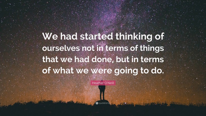 Heather O'Neill Quote: “We had started thinking of ourselves not in terms of things that we had done, but in terms of what we were going to do.”