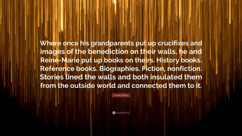 Louise Penny Quote: “Where once his grandparents put up crucifixes and images of the benediction on their walls, he and Reine-Marie put up books on theirs. History books. Reference books. Biographies. Fiction, nonfiction. Stories lined the walls and both insulated them from the outside world and connected them to it.”