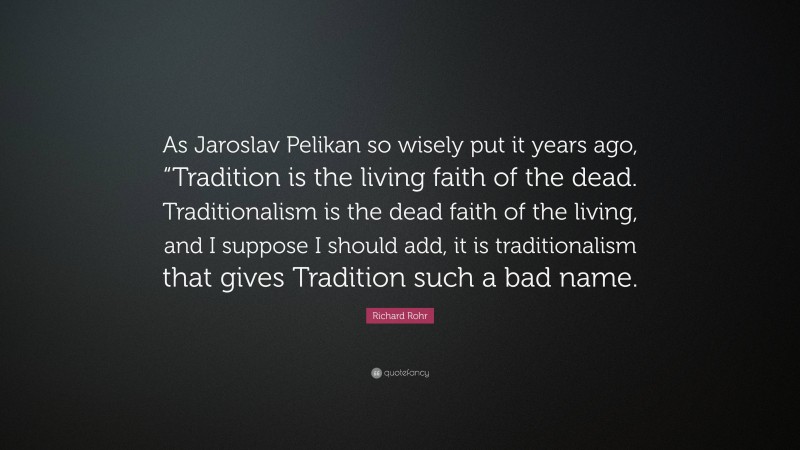 Richard Rohr Quote: “As Jaroslav Pelikan so wisely put it years ago, “Tradition is the living faith of the dead. Traditionalism is the dead faith of the living, and I suppose I should add, it is traditionalism that gives Tradition such a bad name.”