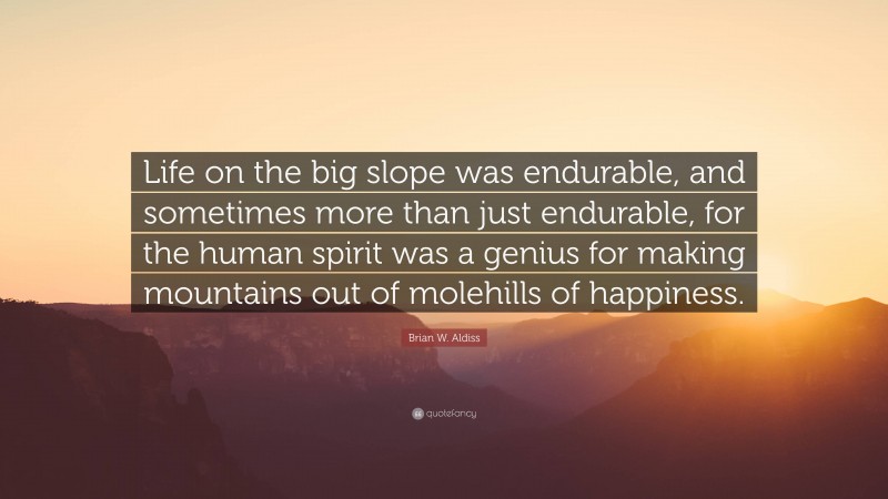 Brian W. Aldiss Quote: “Life on the big slope was endurable, and sometimes more than just endurable, for the human spirit was a genius for making mountains out of molehills of happiness.”