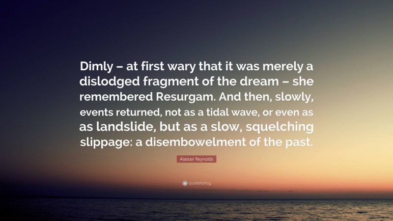 Alastair Reynolds Quote: “Dimly – at first wary that it was merely a dislodged fragment of the dream – she remembered Resurgam. And then, slowly, events returned, not as a tidal wave, or even as as landslide, but as a slow, squelching slippage: a disembowelment of the past.”
