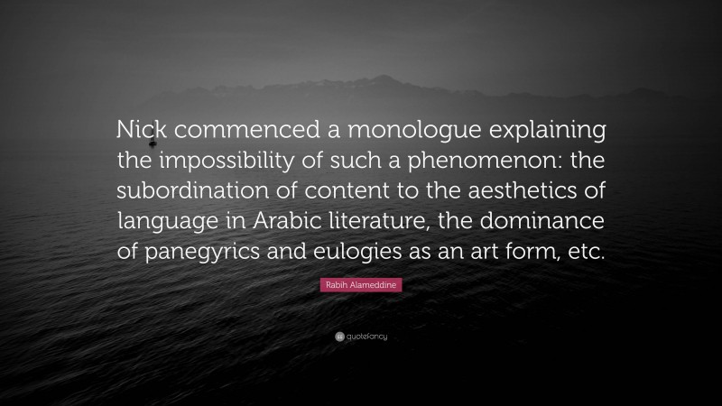 Rabih Alameddine Quote: “Nick commenced a monologue explaining the impossibility of such a phenomenon: the subordination of content to the aesthetics of language in Arabic literature, the dominance of panegyrics and eulogies as an art form, etc.”