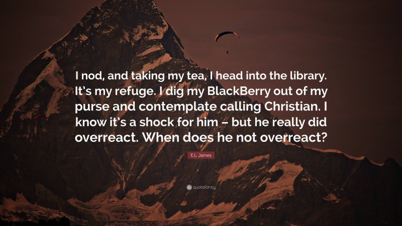E.L. James Quote: “I nod, and taking my tea, I head into the library. It’s my refuge. I dig my BlackBerry out of my purse and contemplate calling Christian. I know it’s a shock for him – but he really did overreact. When does he not overreact?”