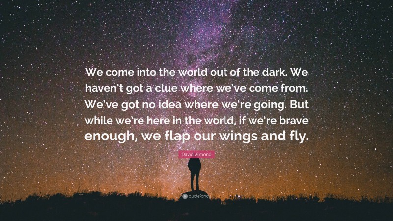 David Almond Quote: “We come into the world out of the dark. We haven’t got a clue where we’ve come from. We’ve got no idea where we’re going. But while we’re here in the world, if we’re brave enough, we flap our wings and fly.”