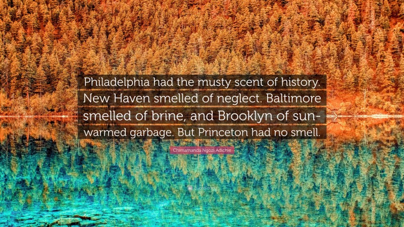 Chimamanda Ngozi Adichie Quote: “Philadelphia had the musty scent of history. New Haven smelled of neglect. Baltimore smelled of brine, and Brooklyn of sun-warmed garbage. But Princeton had no smell.”