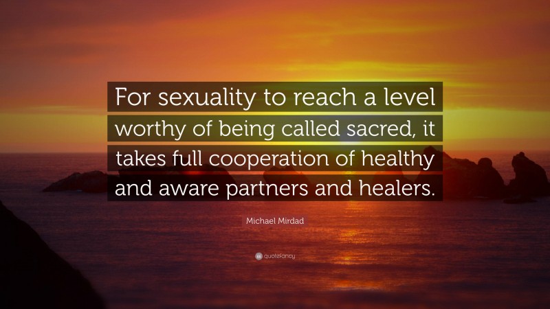 Michael Mirdad Quote: “For sexuality to reach a level worthy of being called sacred, it takes full cooperation of healthy and aware partners and healers.”