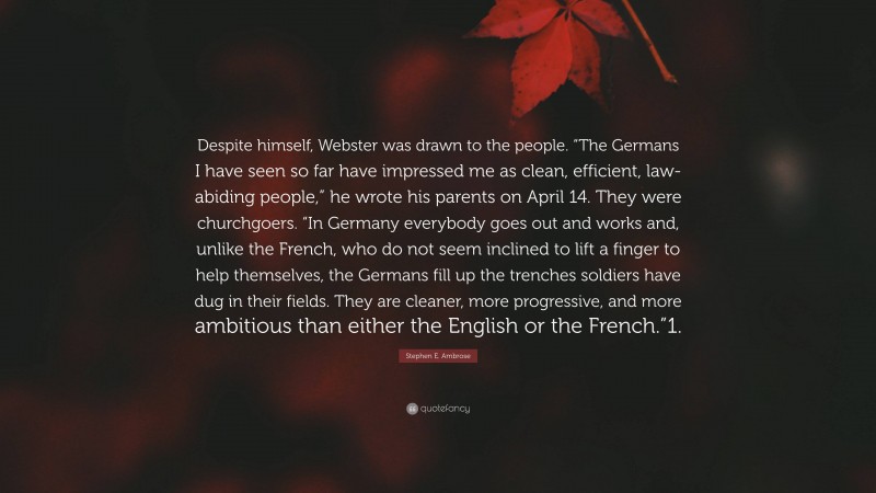 Stephen E. Ambrose Quote: “Despite himself, Webster was drawn to the people. “The Germans I have seen so far have impressed me as clean, efficient, law-abiding people,” he wrote his parents on April 14. They were churchgoers. “In Germany everybody goes out and works and, unlike the French, who do not seem inclined to lift a finger to help themselves, the Germans fill up the trenches soldiers have dug in their fields. They are cleaner, more progressive, and more ambitious than either the English or the French.”1.”