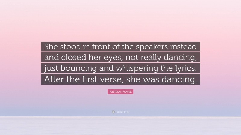 Rainbow Rowell Quote: “She stood in front of the speakers instead and closed her eyes, not really dancing, just bouncing and whispering the lyrics. After the first verse, she was dancing.”