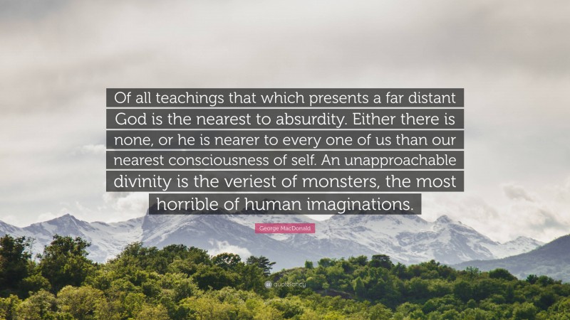 George MacDonald Quote: “Of all teachings that which presents a far distant God is the nearest to absurdity. Either there is none, or he is nearer to every one of us than our nearest consciousness of self. An unapproachable divinity is the veriest of monsters, the most horrible of human imaginations.”