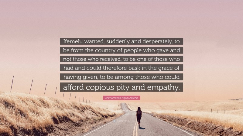 Chimamanda Ngozi Adichie Quote: “Ifemelu wanted, suddenly and desperately, to be from the country of people who gave and not those who received, to be one of those who had and could therefore bask in the grace of having given, to be among those who could afford copious pity and empathy.”