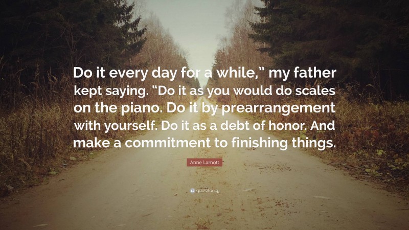 Anne Lamott Quote: “Do it every day for a while,” my father kept saying. “Do it as you would do scales on the piano. Do it by prearrangement with yourself. Do it as a debt of honor. And make a commitment to finishing things.”