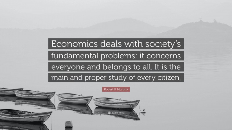 Robert P. Murphy Quote: “Economics deals with society’s fundamental problems; it concerns everyone and belongs to all. It is the main and proper study of every citizen.”