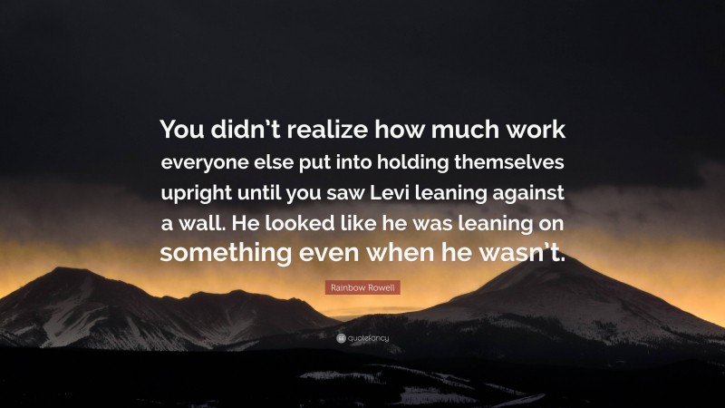 Rainbow Rowell Quote: “You didn’t realize how much work everyone else put into holding themselves upright until you saw Levi leaning against a wall. He looked like he was leaning on something even when he wasn’t.”