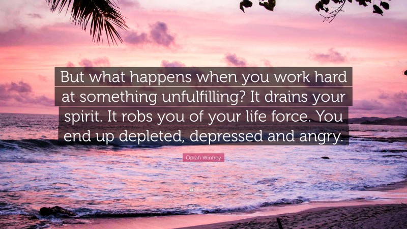 Oprah Winfrey Quote: “But what happens when you work hard at something unfulfilling? It drains your spirit. It robs you of your life force. You end up depleted, depressed and angry.”